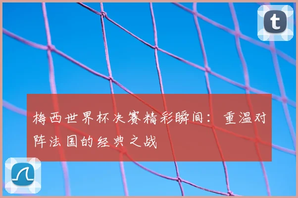 梅西世界杯决赛精彩瞬间:重温对阵法国的经典之战