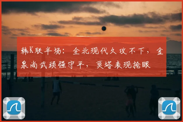 韩K联半场:全北现代久攻不下,金泉尚武顽强守平,莫塔表现抢眼