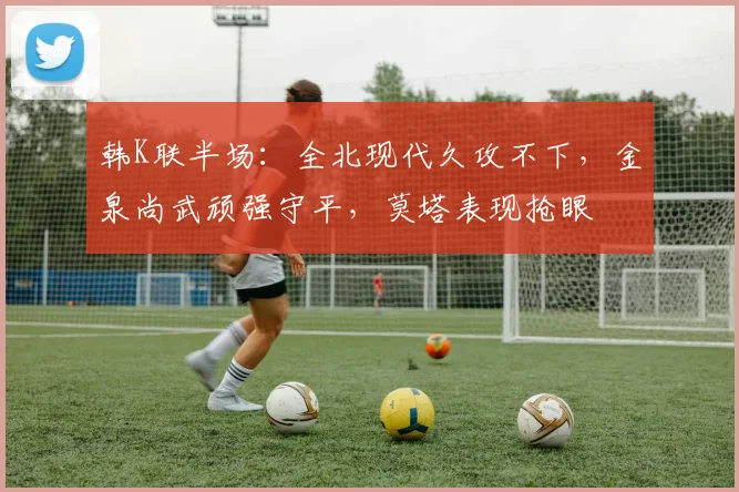 韩K联半场：全北现代久攻不下，金泉尚武顽强守平，莫塔表现抢眼