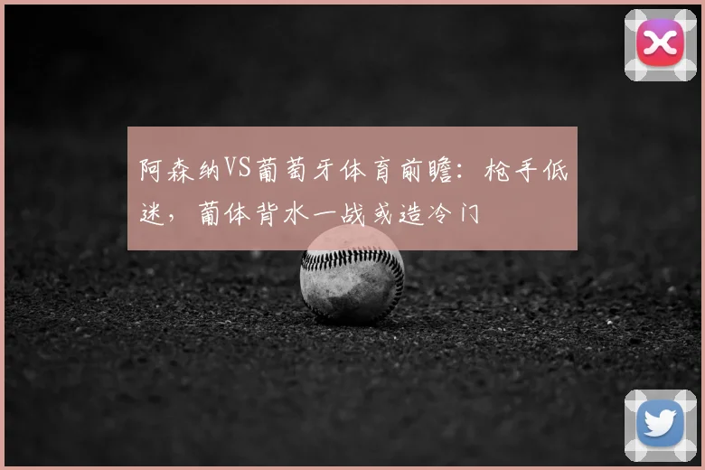 阿森纳VS葡萄牙体育前瞻:枪手低迷,葡体背水一战或造冷门