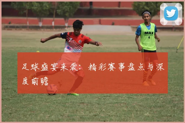 足球盛宴来袭：精彩赛事盘点与深度前瞻