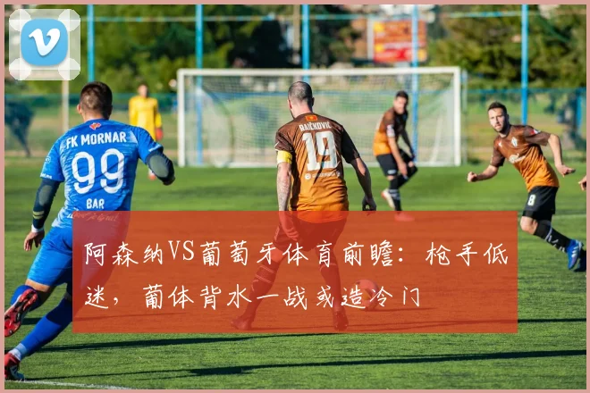 阿森纳VS葡萄牙体育前瞻：枪手低迷，葡体背水一战或造冷门