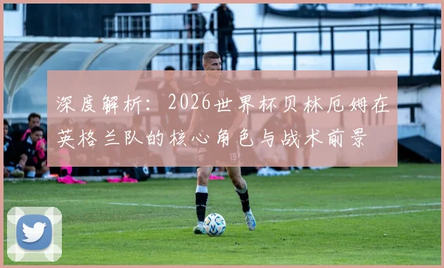 深度解析：2026世界杯贝林厄姆在英格兰队的核心角色与战术前景