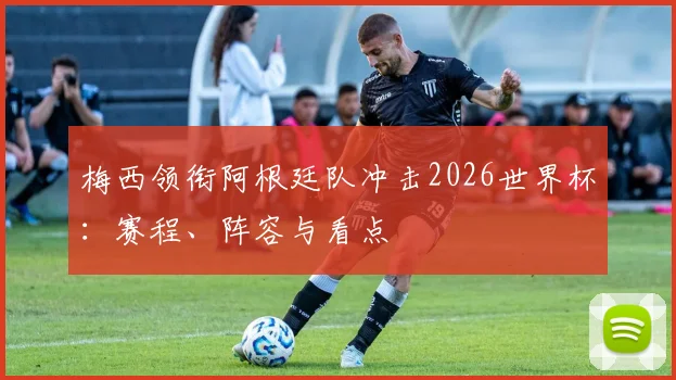 梅西领衔阿根廷队冲击2026世界杯：赛程、阵容与看点